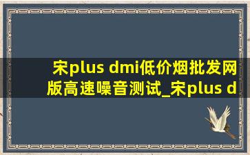 宋plus dmi(低价烟批发网)版高速噪音测试_宋plus dmi120公里时速噪音测试